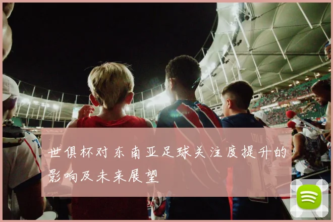 世俱杯对东南亚足球关注度提升的影响及未来展望