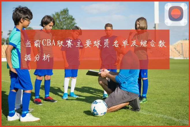 当前CBA联赛主要球员名单及综合数据分析