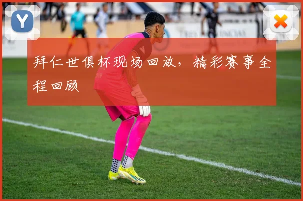 拜仁世俱杯现场回放，精彩赛事全程回顾