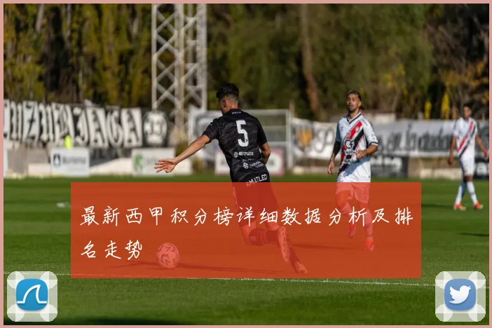 最新西甲积分榜详细数据分析及排名走势