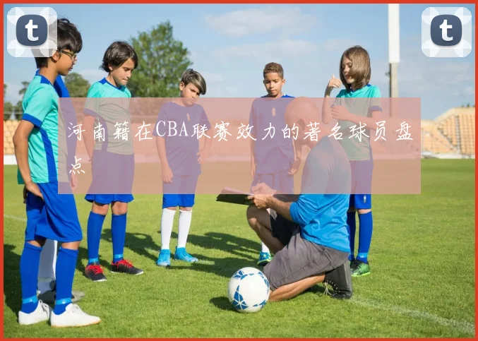 河南籍在CBA联赛效力的著名球员盘点