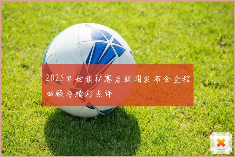 2025年世俱杯赛后新闻发布会全程回顾与精彩点评