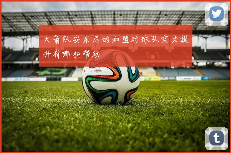 火箭队安东尼的加盟对球队实力提升有哪些帮助